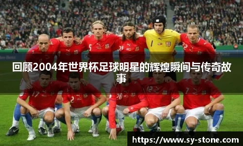 回顾2004年世界杯足球明星的辉煌瞬间与传奇故事